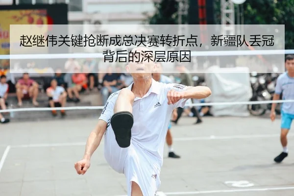 赵继伟关键抢断成总决赛转折点，新疆队丢冠背后的深层原因
